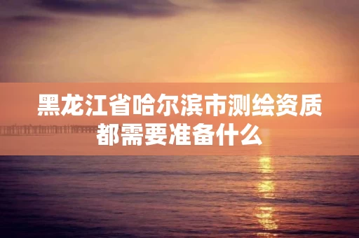 黑龙江省哈尔滨市测绘资质都需要准备什么