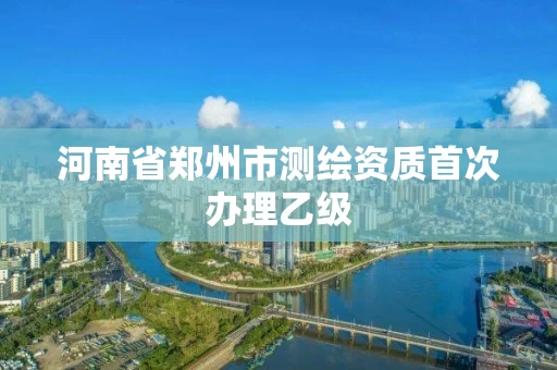 河南省郑州市测绘资质首次办理乙级