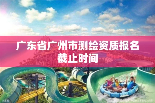 广东省广州市测绘资质报名截止时间