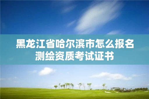 黑龙江省哈尔滨市怎么报名测绘资质考试证书