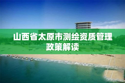 山西省太原市测绘资质管理政策解读