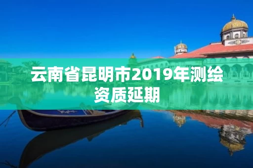 云南省昆明市2019年测绘资质延期