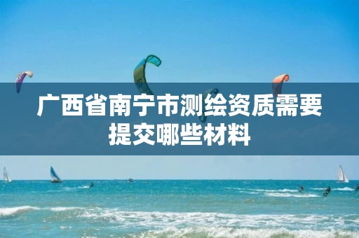 广西省南宁市测绘资质需要提交哪些材料
