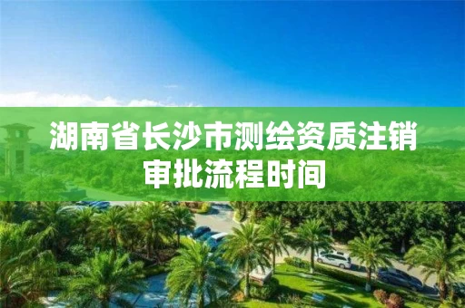 湖南省长沙市测绘资质注销审批流程时间 湖南省长沙市测绘资质注销审批流程时间