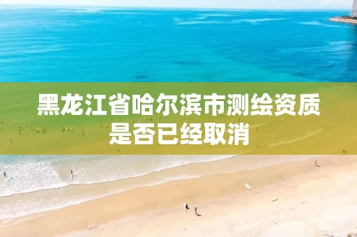 黑龙江省哈尔滨市测绘资质是否已经取消