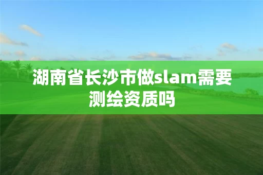 湖南省长沙市做slam需要测绘资质吗