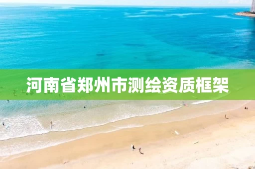 河南省郑州市测绘资质框架 河南省郑州市测绘资质框架