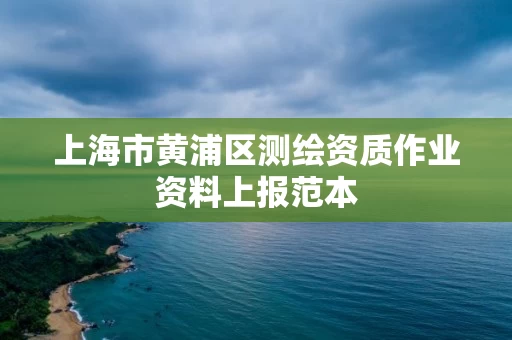 上海市黄浦区测绘资质作业资料上报范本 上海市黄浦区测绘资质作业资料上报范本