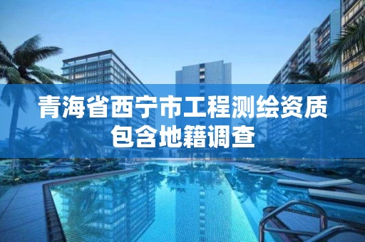 青海省西宁市工程测绘资质包含地籍调查