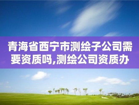 青海省西宁市测绘子公司需要资质吗,测绘公司资质办理哪个部门办理。