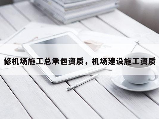 修机场施工总承包资质，机场建设施工资质