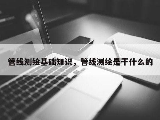 管线测绘基础知识，管线测绘是干什么的