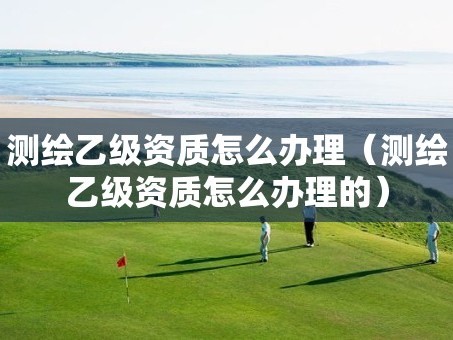 测绘乙级资质怎么办理（测绘乙级资质怎么办理的）