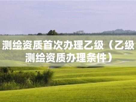 测绘资质首次办理乙级（乙级测绘资质办理条件）