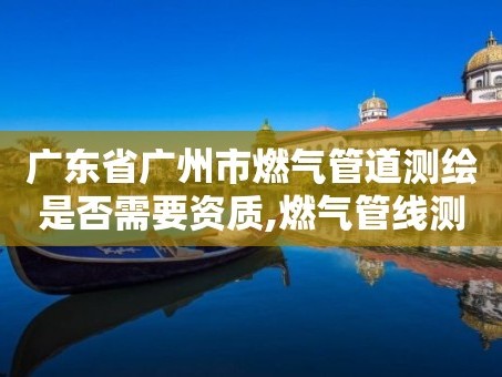 广东省广州市燃气管道测绘是否需要资质,燃气管线测绘的方法。