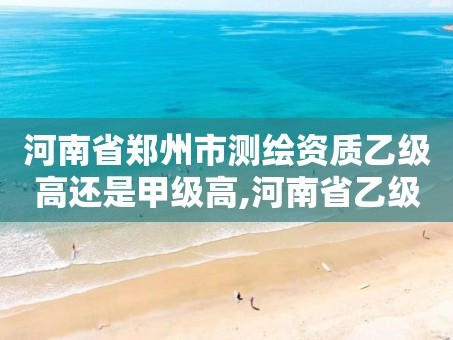 河南省郑州市测绘资质乙级高还是甲级高,河南省乙级测绘公司有多少家。