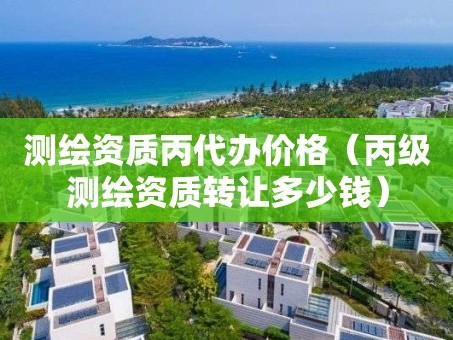 测绘资质丙代办价格（丙级测绘资质转让多少钱）