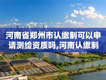 河南省郑州市认缴制可以申请测绘资质吗,河南认缴制什么时候开始的。