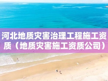 河北地质灾害治理工程施工资质（地质灾害施工资质公司）