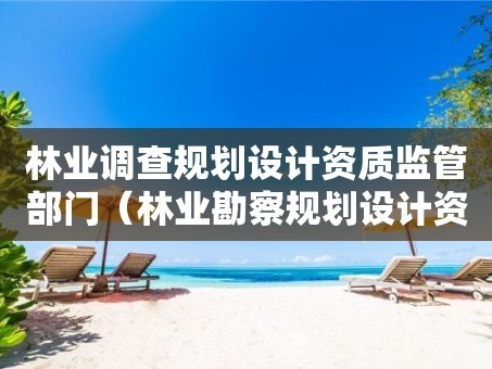 林业调查规划设计资质监管部门（林业勘察规划设计资质）