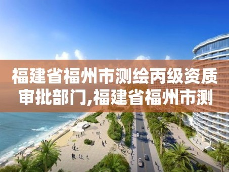 福建省福州市测绘丙级资质审批部门,福建省福州市测绘丙级资质审批部门是哪里