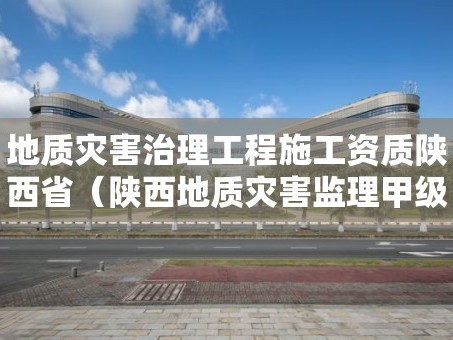 地质灾害治理工程施工资质陕西省（陕西地质灾害监理甲级单位）