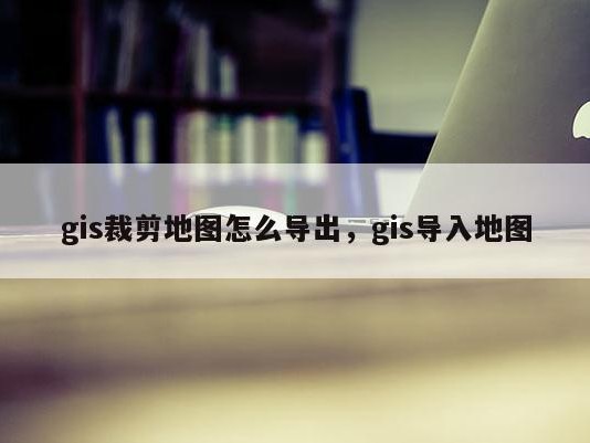 gis裁剪地图怎么导出，gis导入地图