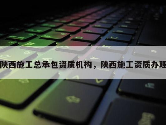 陕西施工总承包资质机构，陕西施工资质办理