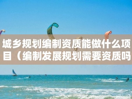 城乡规划编制资质能做什么项目（编制发展规划需要资质吗）