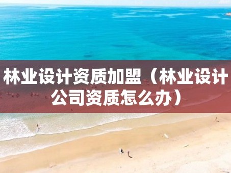 林业设计资质加盟（林业设计公司资质怎么办）