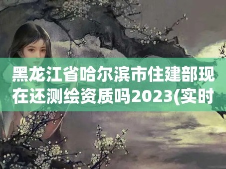 黑龙江省哈尔滨市住建部现在还测绘资质吗2023(实时/更新中)