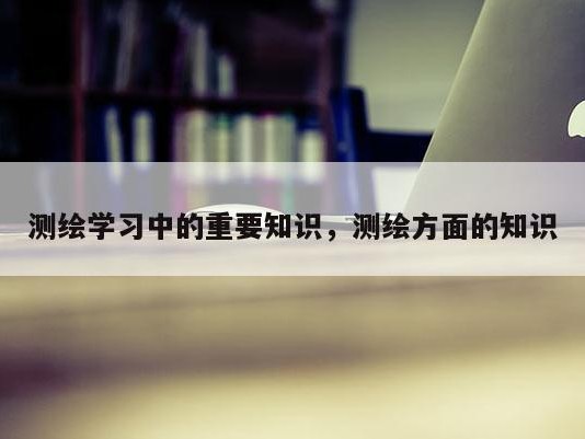 测绘学习中的重要知识，测绘方面的知识