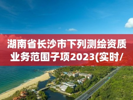 湖南省长沙市下列测绘资质业务范围子项2023(实时/更新中)