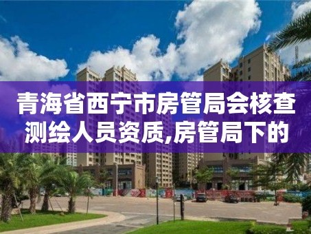 青海省西宁市房管局会核查测绘人员资质,房管局下的测绘公司。