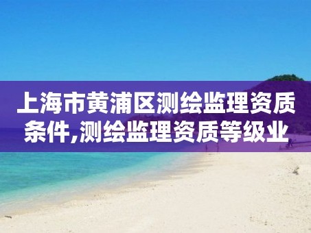 上海市黄浦区测绘监理资质条件,测绘监理资质等级业务范围及承揽范围