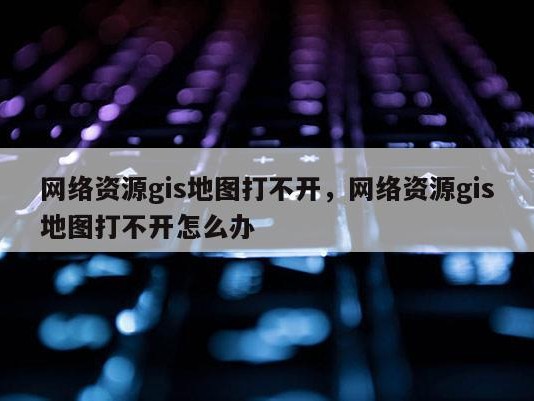 网络资源gis地图打不开，网络资源gis地图打不开怎么办