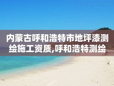 内蒙古呼和浩特市地坪漆测绘施工资质,呼和浩特测绘公司排名。