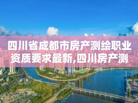四川省成都市房产测绘职业资质要求最新,四川房产测绘收费标准。