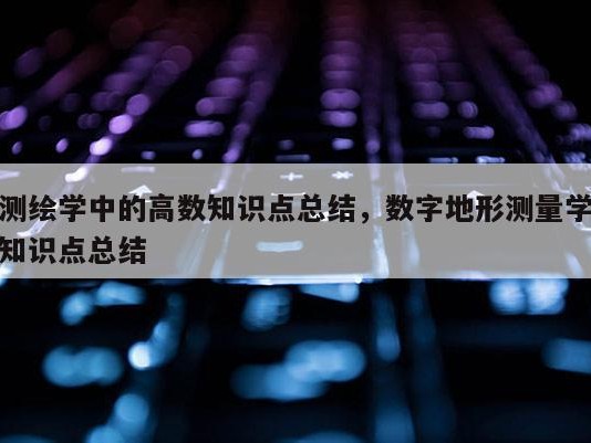 测绘学中的高数知识点总结，数字地形测量学知识点总结