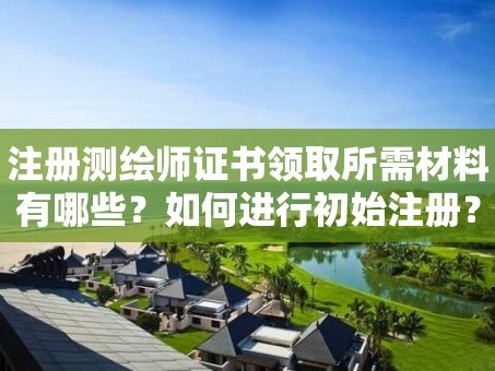 注册测绘师证书领取所需材料有哪些？如何进行初始注册？