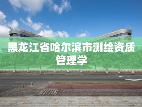 黑龙江省哈尔滨市测绘资质管理学