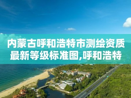 内蒙古呼和浩特市测绘资质最新等级标准图,呼和浩特测绘院