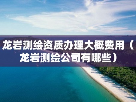 龙岩测绘资质办理大概费用（龙岩测绘公司有哪些）