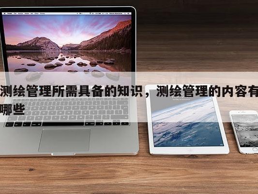 测绘管理所需具备的知识，测绘管理的内容有哪些