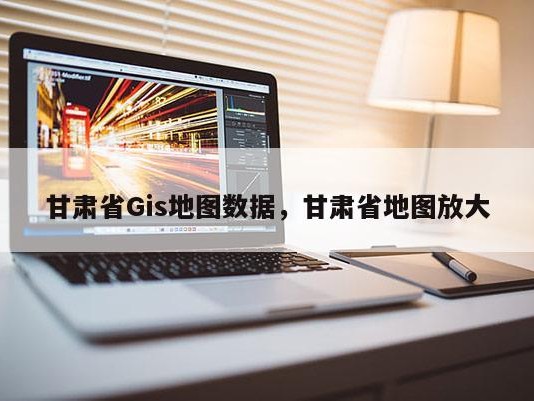 甘肃省Gis地图数据，甘肃省地图放大