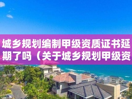 城乡规划编制甲级资质证书延期了吗（关于城乡规划甲级资质到期）