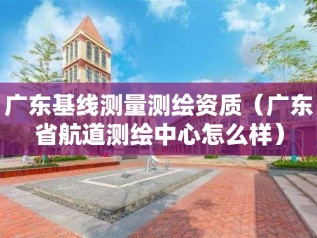 广东基线测量测绘资质（广东省航道测绘中心怎么样）