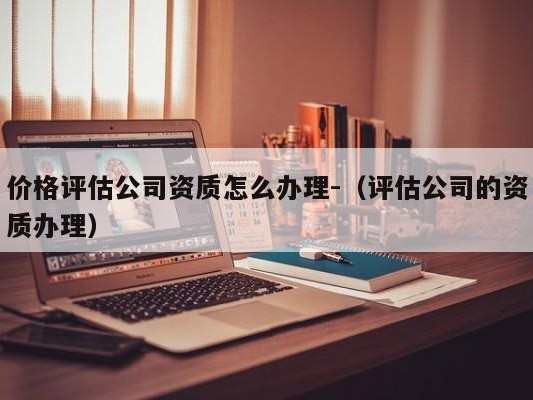 价格评估公司资质怎么办理-（评估公司的资质办理）