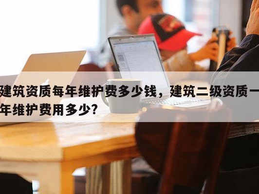 建筑资质每年维护费多少钱，建筑二级资质一年维护费用多少?