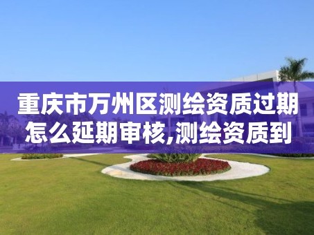 重庆市万州区测绘资质过期怎么延期审核,测绘资质到期后怎么续期?